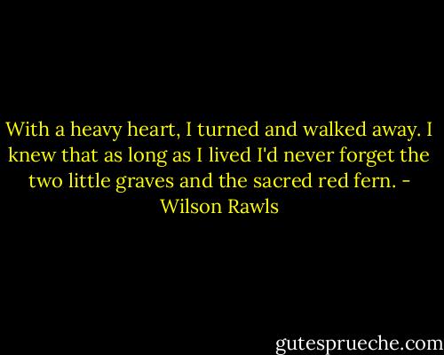 With a heavy heart, I turned and walked away. I knew that as long as I lived I'd never forget the two little graves and the sacred red fern. - Wilson Rawls