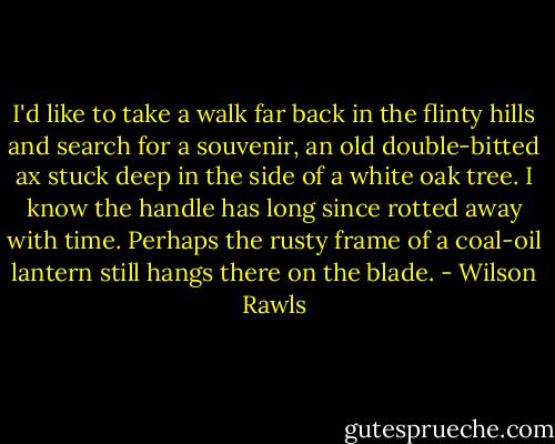 I'd like to take a walk far back in the flinty hills and search for a souvenir, an old double-bitted ax stuck deep in the side of a white oak tree. I know the handle has long since rotted away with time. Perhaps the rusty frame of a coal-oil lantern still hangs there on the blade. - Wilson Rawls