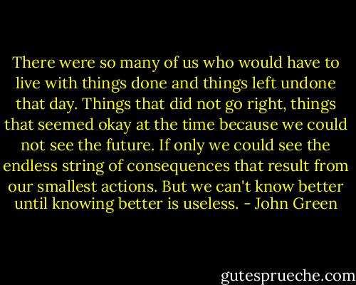 There were so many of us who would have to live with things done and things left undone that day. Things that did not go right, things that seemed okay at the time because we could not see the future. If only we could see the endless string of consequences that result from our smallest actions. But we can't know better until knowing better is useless. - John Green