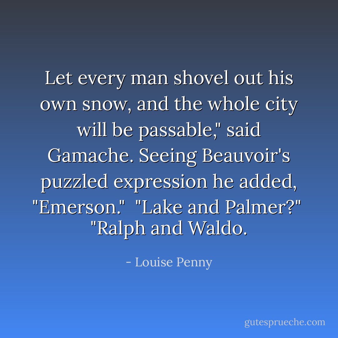 Let every man shovel out his own snow, and the whole city will be passable," said Gamache. Seeing Beauvoir's puzzled expression he added, "Emerson."<br /><br />"Lake and Palmer?"<br /><br />"Ralph and Waldo. - Louise Penny
