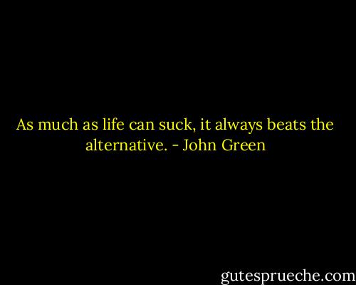As much as life can suck, it always beats the alternative. - John Green