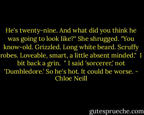 He's twenty-nine. And what did you think he was going to look like?"<br />She shrugged.<br />"You know-old. Grizzled. Long white beard. Scruffy robes. Loveable, smart, a little absent minded." <br />I bit back a grin. <br />" I said 'sorcerer,' not 'Dumbledore.' So he's hot. It could be worse. - Chloe Neill