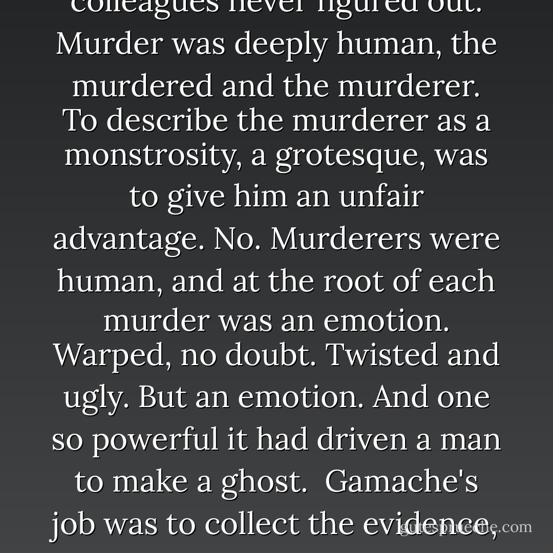 The bistro was his secret weapon in tracking down murderers. Not just in Three Pines, but in every town and village in Quebec. First he found a comfortable café or brasserie, or bistro, then he found the murderer. Because Armand Gamache knew something many of his colleagues never figured out. Murder was deeply human, the murdered and the murderer. To describe the murderer as a monstrosity, a grotesque, was to give him an unfair advantage. No. Murderers were human, and at the root of each murder was an emotion. Warped, no doubt. Twisted and ugly. But an emotion. And one so powerful it had driven a man to make a ghost.<br /><br />Gamache's job was to collect the evidence, but also to collect the emotions. And the only way he knew to do that was do get to know the people. To watch and listen. To pay attention, and the best way to do that was in a deceptively casual way in a deceptively casual setting.<br /><br />Like the bistro. - Louise Penny