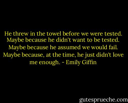 He threw in the towel before we were tested. Maybe because he didn't want to be tested. Maybe because he assumed we would fail. Maybe because, at the time, he just didn't love me enough. - Emily Giffin