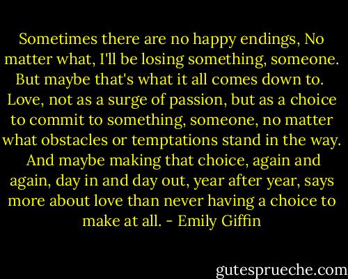 Sometimes there are no happy endings, No matter what, I'll be losing something, someone. But maybe that's what it all comes down to. <br />Love, not as a surge of passion, but as a choice to commit to something, someone, no matter what obstacles or temptations stand in the way. <br />And maybe making that choice, again and again, day in and day out, year after year, says more about love than never having a choice to make at all. - Emily Giffin