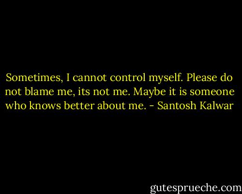 Sometimes, I cannot control myself. Please do not blame me, its not me. Maybe it is someone who knows better about me. - Santosh Kalwar