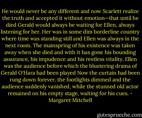 He would never be any different and now Scarlett realize the truth and accepted it without emotion—that until he died Gerald would always be waiting for Ellen, always listening for her. Her was in some dim borderline country where time was standing still and Ellen was always in the next room. The mainspring of his existence was taken away when she died and with it has gone his bounding assurance, his impudence and his restless vitality. Ellen was the audience before which the blustering drama of Gerald O'Hara had been played Now the curtain had been rung down forever, the footlights dimmed and the audience suddenly vanished, while the stunned old actor remained on his empty stage, waiting for his cues. - Margaret Mitchell