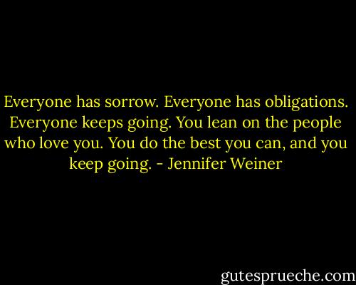 Everyone has sorrow. Everyone has obligations. Everyone keeps going. You lean on the people who love you. You do the best you can, and you keep going. - Jennifer Weiner