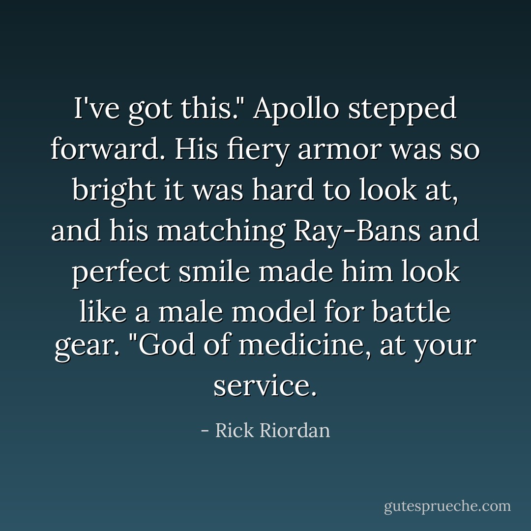 I've got this." Apollo stepped forward. His fiery armor was so bright it was hard to look at, and his matching Ray-Bans and perfect smile made him look like a male model for battle gear. "God of medicine, at your service. - Rick Riordan