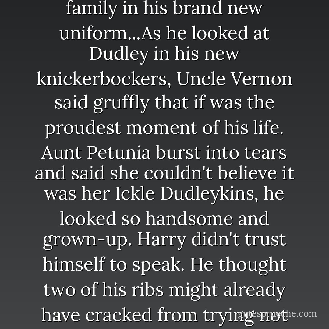 That evening, Dudley paraded around the living room for the family in his brand new uniform...As he looked at Dudley in his new knickerbockers, Uncle Vernon said gruffly that if was the proudest moment of his life. Aunt Petunia burst into tears and said she couldn't believe it was her Ickle Dudleykins, he looked so handsome and grown-up. Harry didn't trust himself to speak. He thought two of his ribs might already have cracked from trying not to laugh. - J.K. Rowling