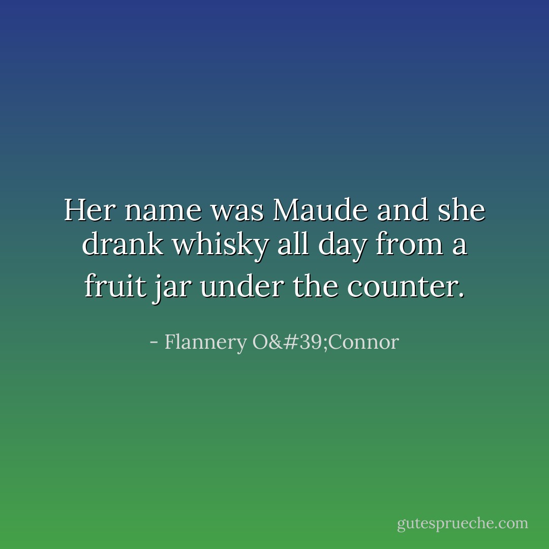 Her name was Maude and she drank whisky all day from a fruit jar under the counter. - Flannery O'Connor