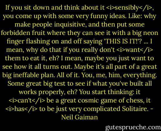 If you sit down and think about it <i>sensibly</i>, you come up with some very funny ideas. Like: why make people inquisitive, and then put some forbidden fruit where they can see it with a big neon finger flashing on and off saying 'THIS IS IT!'? ... I mean, why do that if you really don't <i>want</i> them to eat it, eh? I mean, maybe you just want to see how it all turns out. Maybe it's all part of a great big ineffable plan. All of it. You, me, him, everything. Some great big test to see if what you've built all works properly, eh? You start thinking: it <i>can't</i> be a great cosmic game of chess, it <i>has</i> to be just very complicated Solitaire. - Neil Gaiman