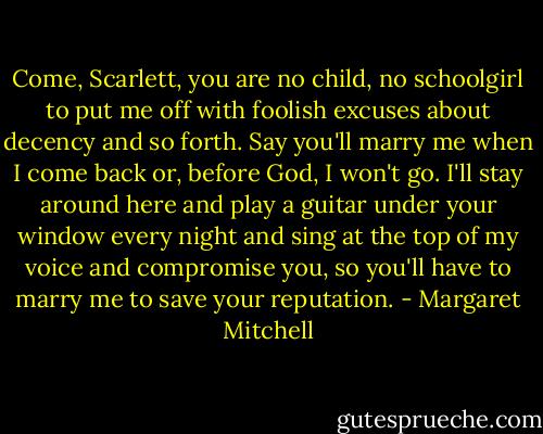 Come, Scarlett, you are no child, no schoolgirl to put me off with foolish excuses about decency and so forth. Say you'll marry me when I come back or, before God, I won't go. I'll stay around here and play a guitar under your window every night and sing at the top of my voice and compromise you, so you'll have to marry me to save your reputation. - Margaret Mitchell