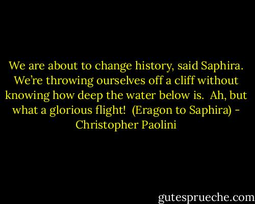 We are about to change history, said Saphira.<br />We’re throwing ourselves off a cliff without knowing how deep the water below is. <br />Ah, but what a glorious flight! <br />(Eragon to Saphira) - Christopher Paolini
