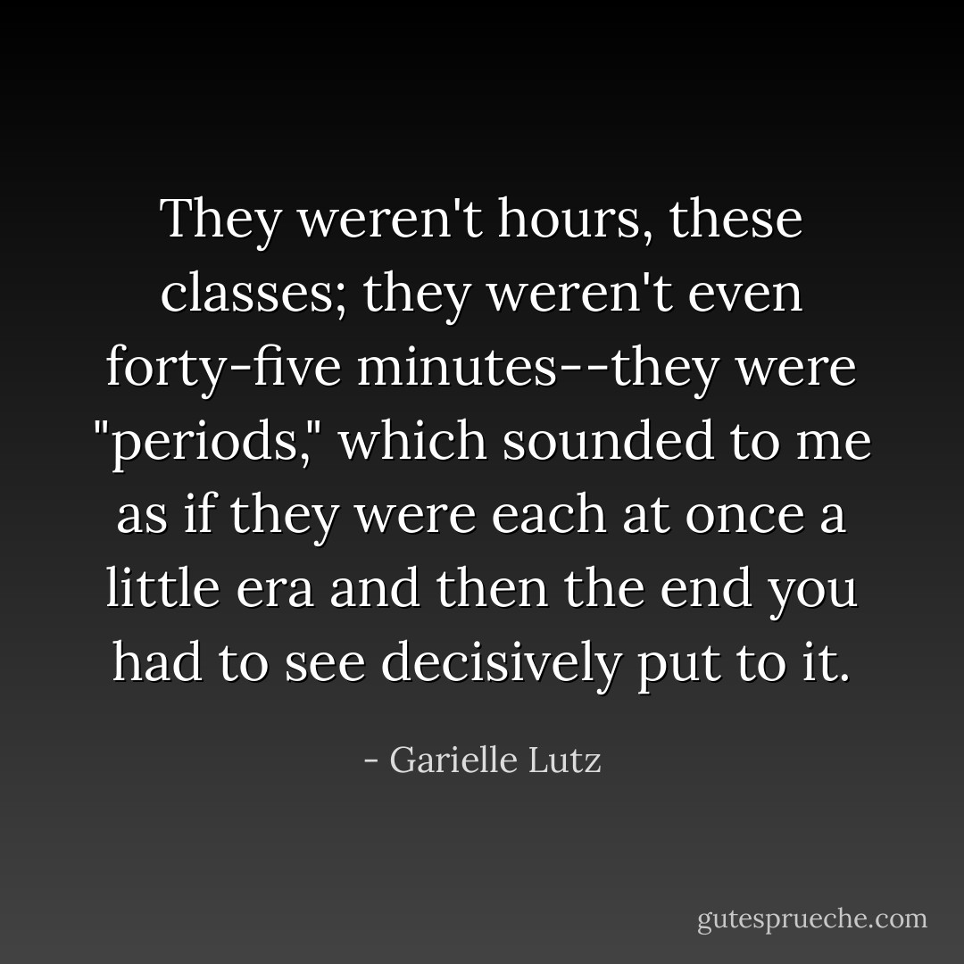 They weren't hours, these classes; they weren't even forty-five minutes--they were "periods," which sounded to me as if they were each at once a little era and then the end you had to see decisively put to it. - Garielle Lutz