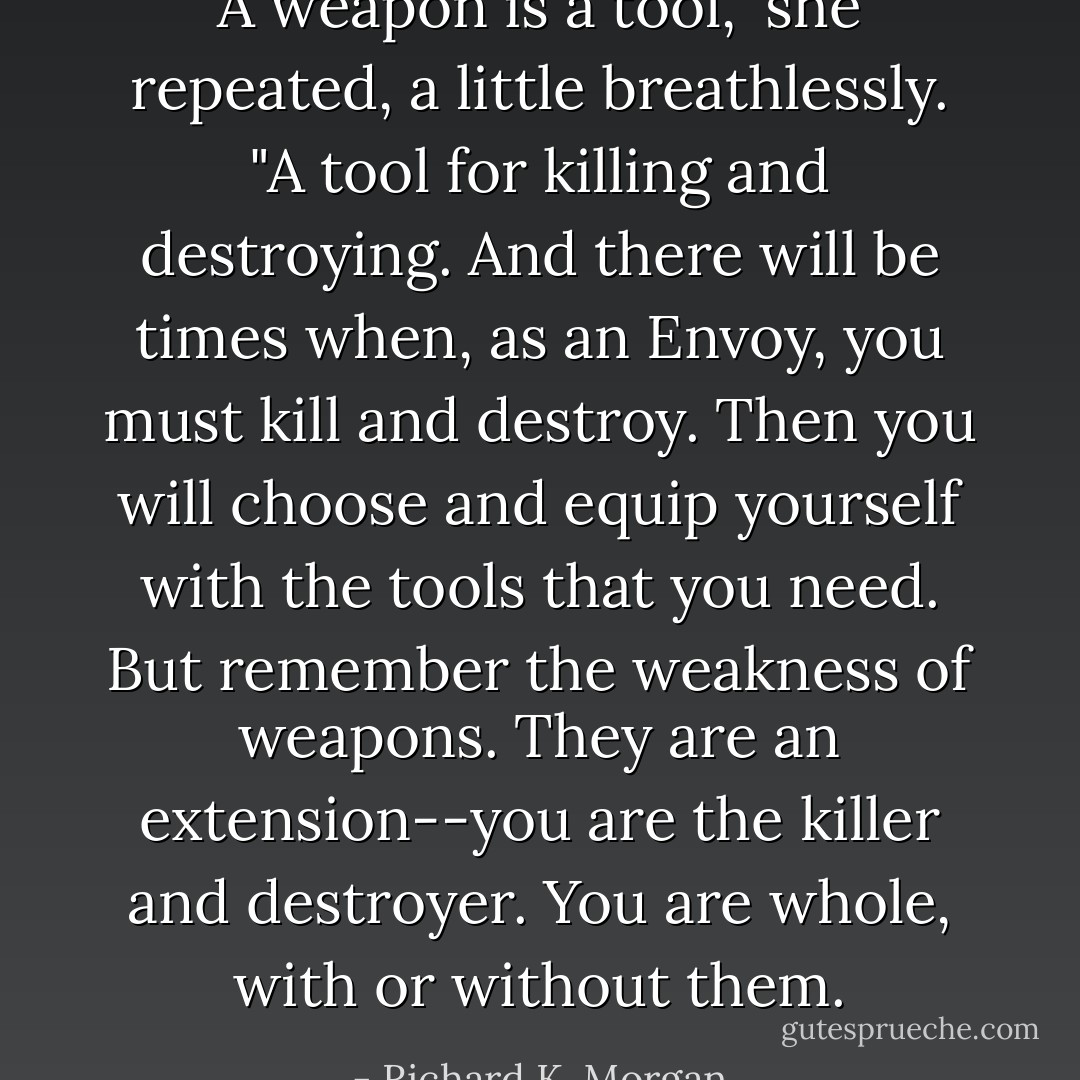 A weapon is a tool," she repeated, a little breathlessly. "A tool for killing and destroying. And there will be times when, as an Envoy, you must kill and destroy. Then you will choose and equip yourself with the tools that you need. But remember the weakness of weapons. They are an extension--you are the killer and destroyer. You are whole, with or without them. - Richard K. Morgan