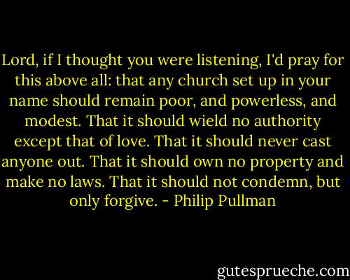 Lord, if I thought you were listening, I'd pray for this above all: that any church set up in your name should remain poor, and powerless, and modest. That it should wield no authority except that of love. That it should never cast anyone out. That it should own no property and make no laws. That it should not condemn, but only forgive. - Philip Pullman