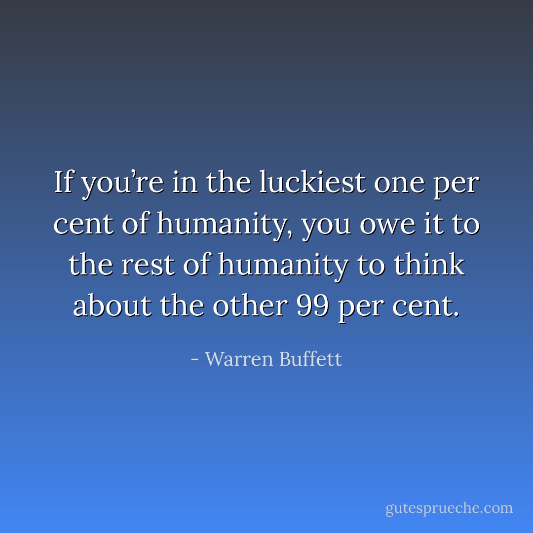 If you’re in the luckiest one per cent of humanity, you owe it to the rest of humanity to think about the other 99 per cent. - Warren Buffett