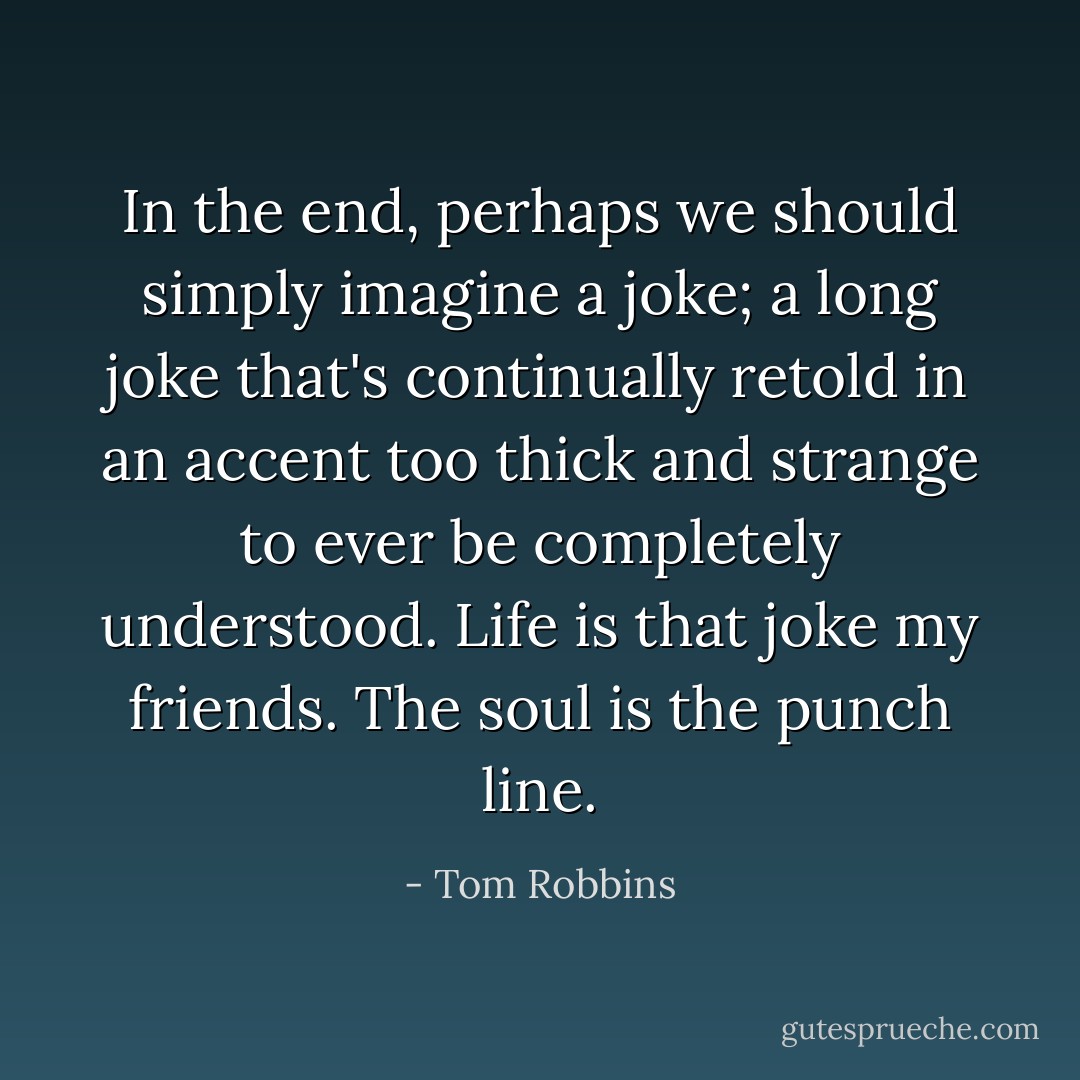In the end, perhaps we should simply imagine a joke; a long joke that's continually retold in an accent too thick and strange to ever be completely understood. Life is that joke my friends. The soul is the punch line. - Tom Robbins
