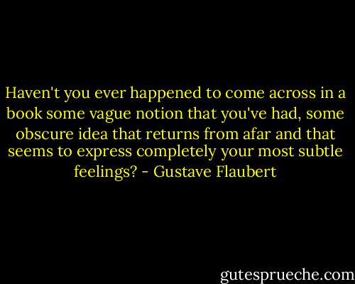 Haven't you ever happened to come across in a book some vague notion that you've had, some obscure idea that returns from afar and that seems to express completely your most subtle feelings? - Gustave Flaubert