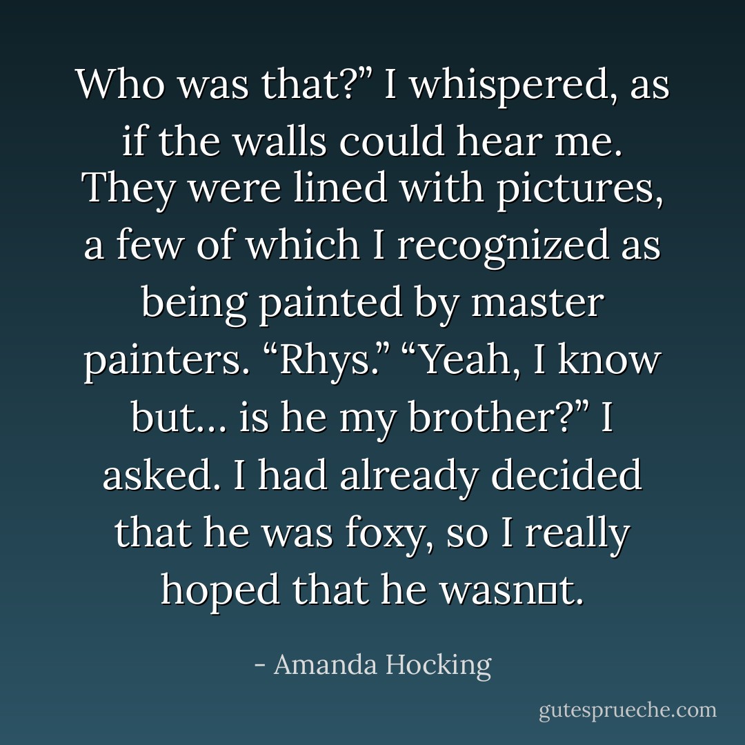 Who was that?” I whispered, as if the walls could hear me. They were lined with pictures, a few of which I recognized as being painted by master painters.<br />“Rhys.”<br />“Yeah, I know but… is he my brother?” I asked. I had already decided that he was foxy, so I really hoped that he wasn‟t. - Amanda Hocking