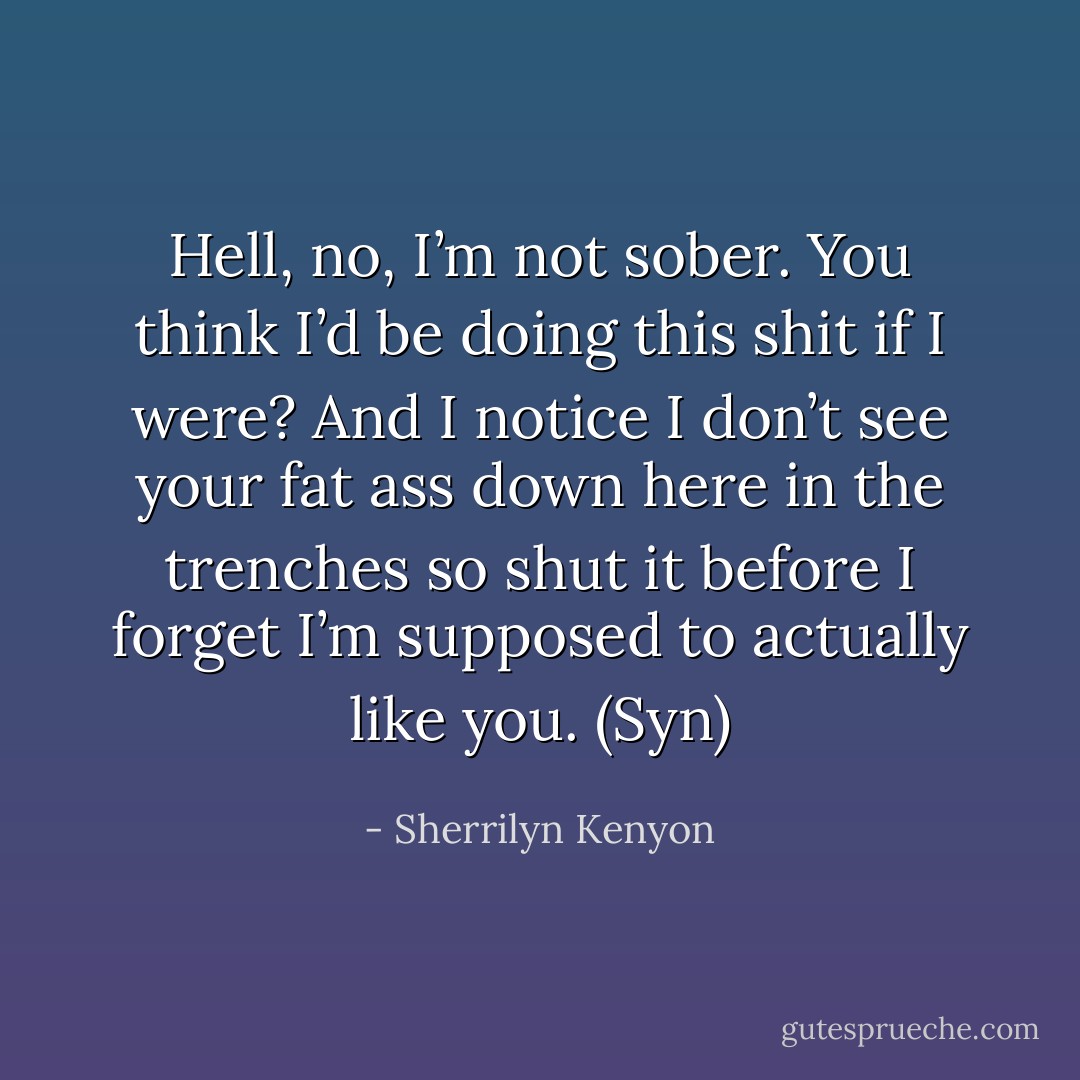 Hell, no, I’m not sober. You think I’d be doing this shit if I were? And I notice I don’t see your fat ass down here in the trenches so shut it before I forget I’m supposed to actually like you. (Syn) - Sherrilyn Kenyon