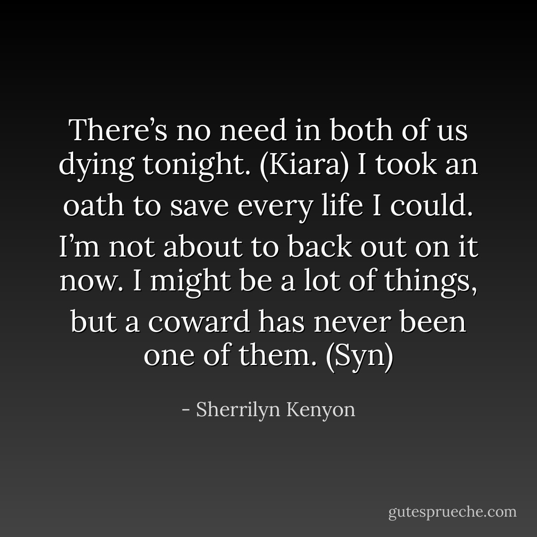 There’s no need in both of us dying tonight. (Kiara)<br />I took an oath to save every life I could. I’m not about to back out on it now. I might be a lot of things, but a coward has never been one of them. (Syn) - Sherrilyn Kenyon