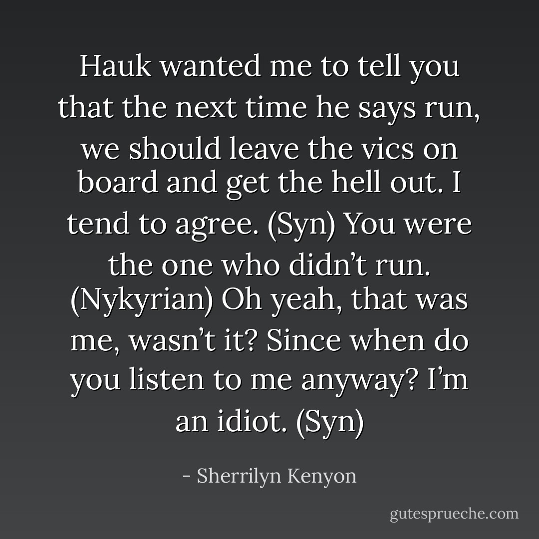Hauk wanted me to tell you that the next time he says run, we should leave the vics on board and get the hell out. I tend to agree. (Syn)<br />You were the one who didn’t run. (Nykyrian)<br />Oh yeah, that was me, wasn’t it? Since when do you listen to me anyway? I’m an idiot. (Syn) - Sherrilyn Kenyon