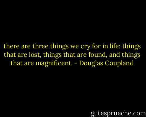 there are three things we cry for in life: things that are lost, things that are found, and things that are magnificent. - Douglas Coupland