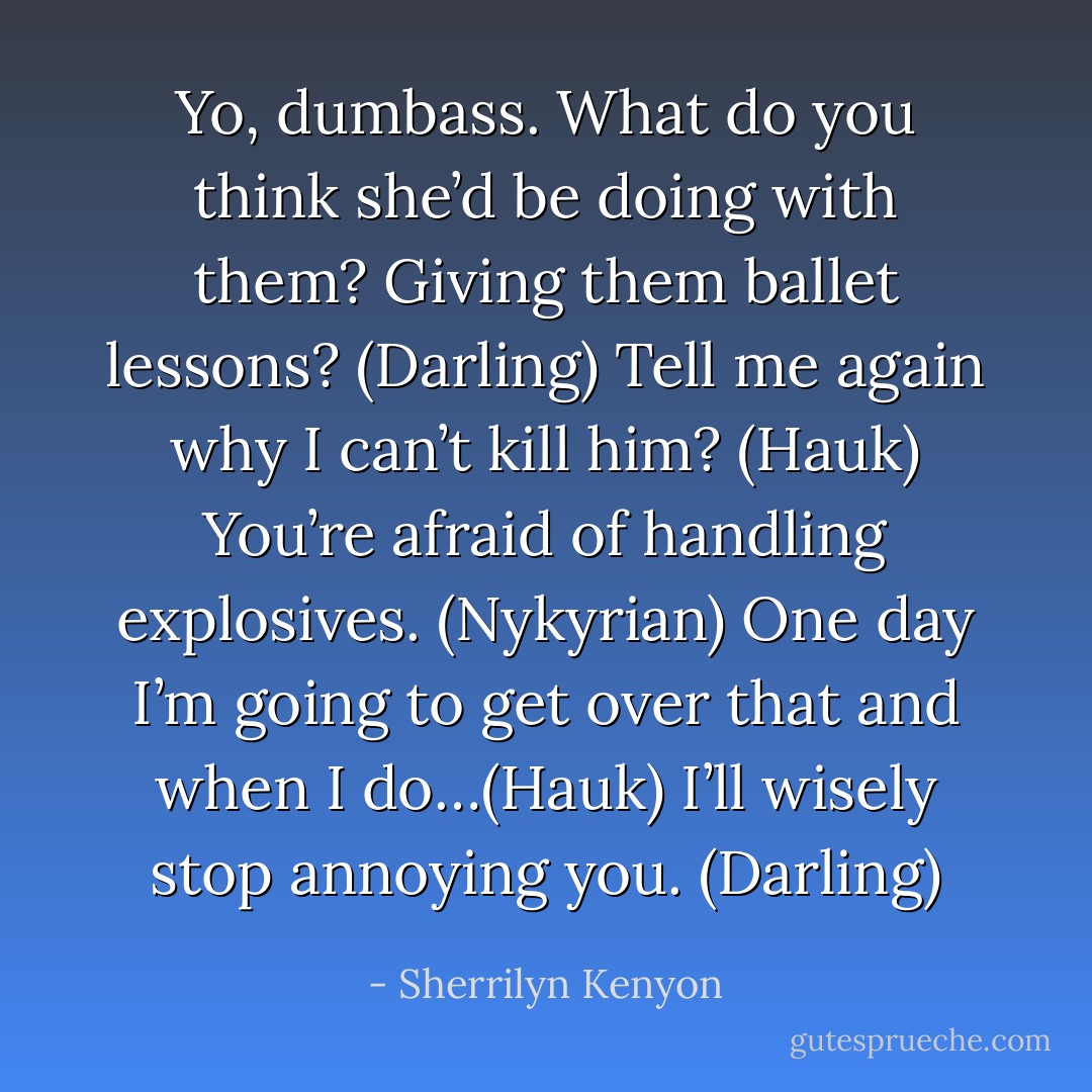 Yo, dumbass. What do you think she’d be doing with them? Giving them ballet lessons? (Darling)<br />Tell me again why I can’t kill him? (Hauk)<br />You’re afraid of handling explosives. (Nykyrian)<br />One day I’m going to get over that and when I do…(Hauk)<br />I’ll wisely stop annoying you. (Darling) - Sherrilyn Kenyon