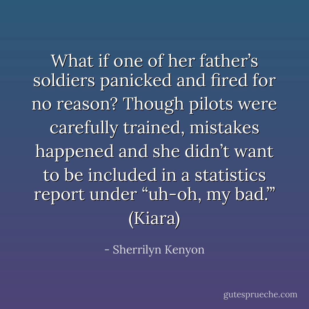 What if one of her father’s soldiers panicked and fired for no reason? Though pilots were carefully trained, mistakes happened and she didn’t want to be included in a statistics report under “uh-oh, my bad.”’ (Kiara) - Sherrilyn Kenyon