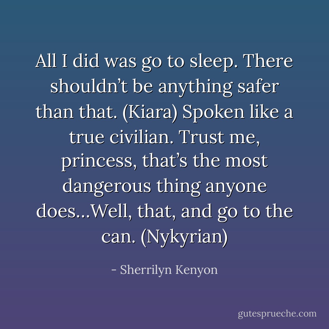 All I did was go to sleep. There shouldn’t be anything safer than that. (Kiara)<br />Spoken like a true civilian. Trust me, princess, that’s the most dangerous thing anyone does…Well, that, and go to the can. (Nykyrian) - Sherrilyn Kenyon
