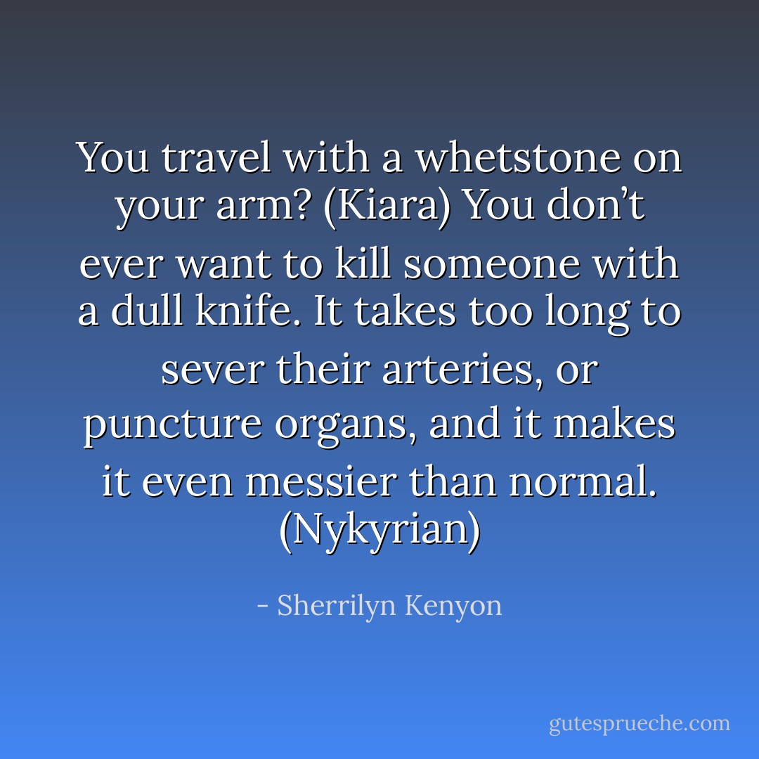You travel with a whetstone on your arm? (Kiara)<br />You don’t ever want to kill someone with a dull knife. It takes too long to sever their arteries, or puncture organs, and it makes it even messier than normal. (Nykyrian) - Sherrilyn Kenyon