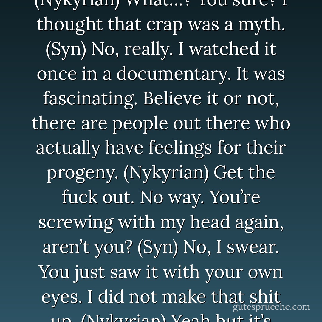 I’ll check on you when I get home. I love you, baby. (Kiefer)<br />I love you too, Daddy. (Kiara)<br />What the hell was that action? (Syn)<br />I think it’s something called ‘paternal concern.’ (Nykyrian)<br />What…? You sure? I thought that crap was a myth. (Syn)<br />No, really. I watched it once in a documentary. It was fascinating. Believe it or not, there are people out there who actually have feelings for their progeny. (Nykyrian)<br />Get the fuck out. No way. You’re screwing with my head again, aren’t you? (Syn)<br />No, I swear. You just saw it with your own eyes. I did not make that shit up. (Nykyrian)<br />Yeah but it’s really messing with my concept of the natural order of the universe. Paternal love? What’s next? Limb regrowth? Genetic splicing reversals? (Syn) - Sherrilyn Kenyon