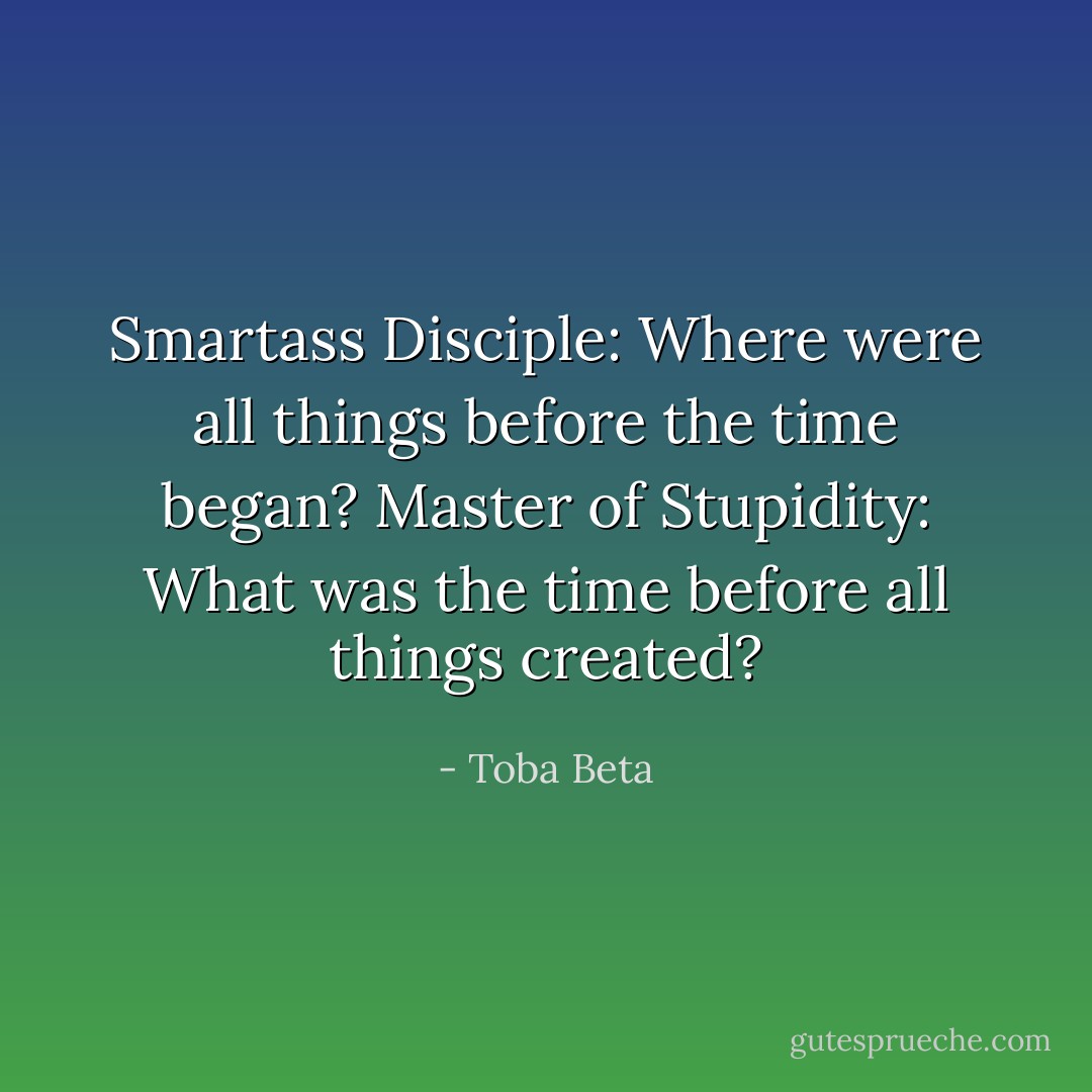 Smartass Disciple: Where were all things before the time began?<br />Master of Stupidity: What was the time before all things created? - Toba Beta