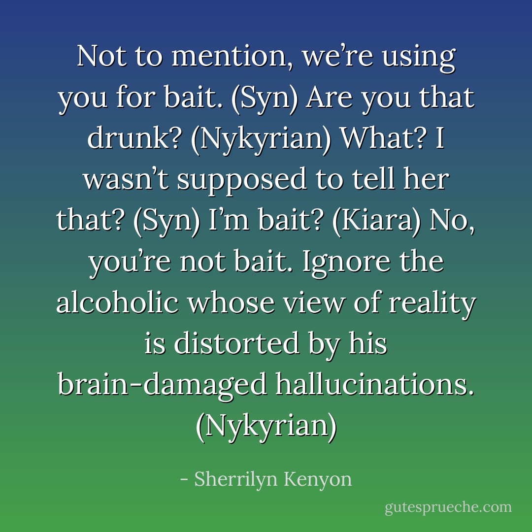Not to mention, we’re using you for bait. (Syn)<br />Are you that drunk? (Nykyrian)<br />What? I wasn’t supposed to tell her that? (Syn)<br />I’m bait? (Kiara)<br />No, you’re not bait. Ignore the alcoholic whose view of reality is distorted by his brain-damaged hallucinations. (Nykyrian) - Sherrilyn Kenyon