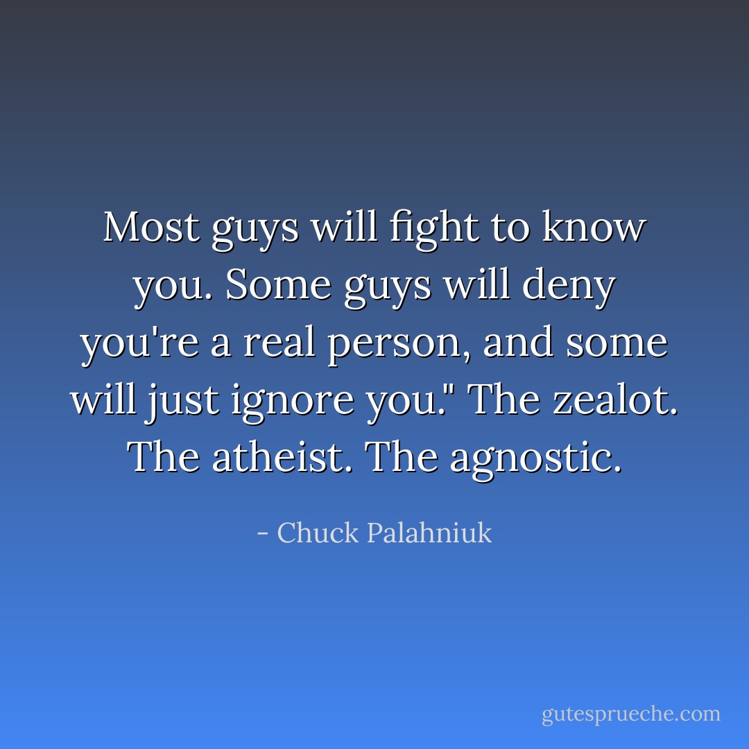 Most guys will fight to know you. Some guys will deny you're a real person, and some will just ignore you."<br />The zealot. The atheist. The agnostic. - Chuck Palahniuk