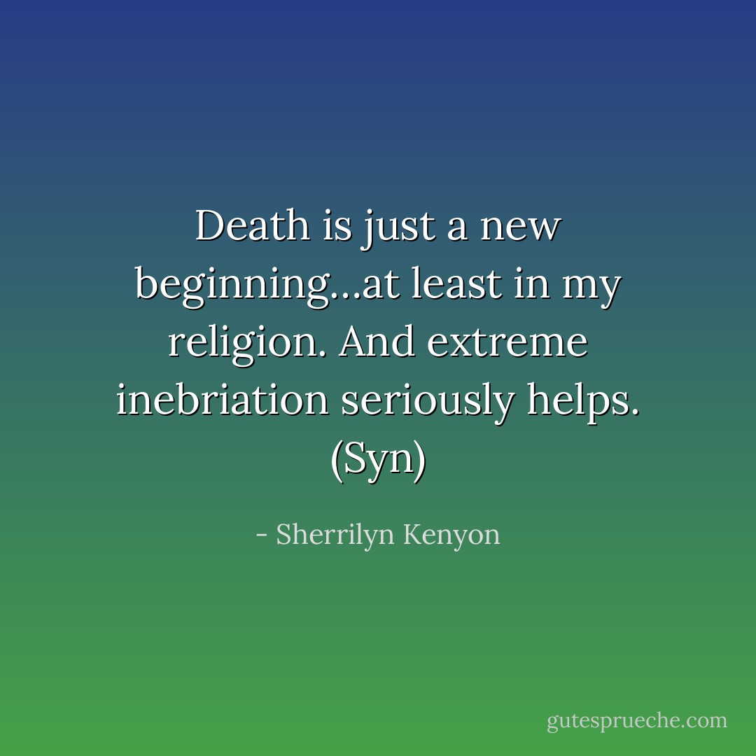 Death is just a new beginning…at least in my religion. And extreme inebriation seriously helps. (Syn) - Sherrilyn Kenyon