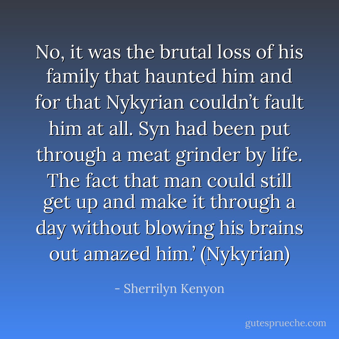 No, it was the brutal loss of his family that haunted him and for that Nykyrian couldn’t fault him at all. Syn had been put through a meat grinder by life. The fact that man could still get up and make it through a day without blowing his brains out amazed him.’ (Nykyrian) - Sherrilyn Kenyon