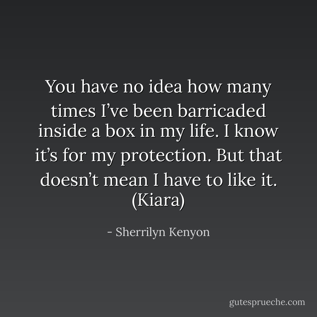 You have no idea how many times I’ve been barricaded inside a box in my life. I know it’s for my protection. But that doesn’t mean I have to like it. (Kiara) - Sherrilyn Kenyon