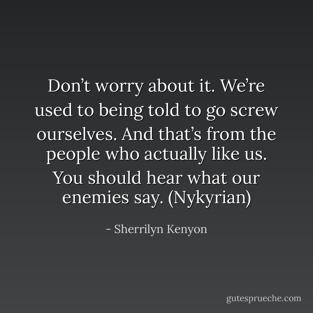 Don’t worry about it. We’re used to being told to go screw ourselves. And that’s from the people who actually like us. You should hear what our enemies say. (Nykyrian) - Sherrilyn Kenyon