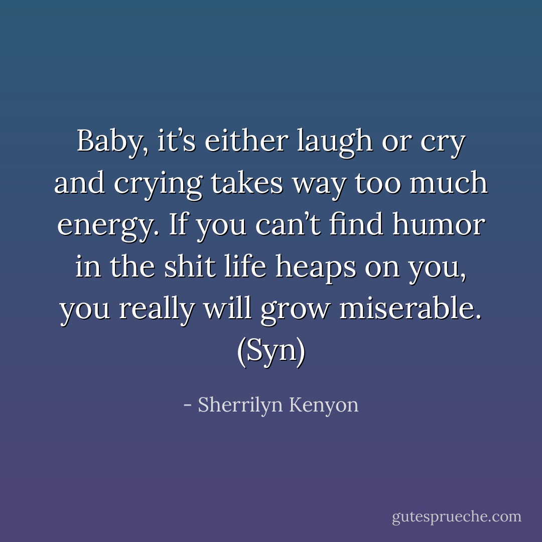Baby, it’s either laugh or cry and crying takes way too much energy. If you can’t find humor in the shit life heaps on you, you really will grow miserable. (Syn) - Sherrilyn Kenyon