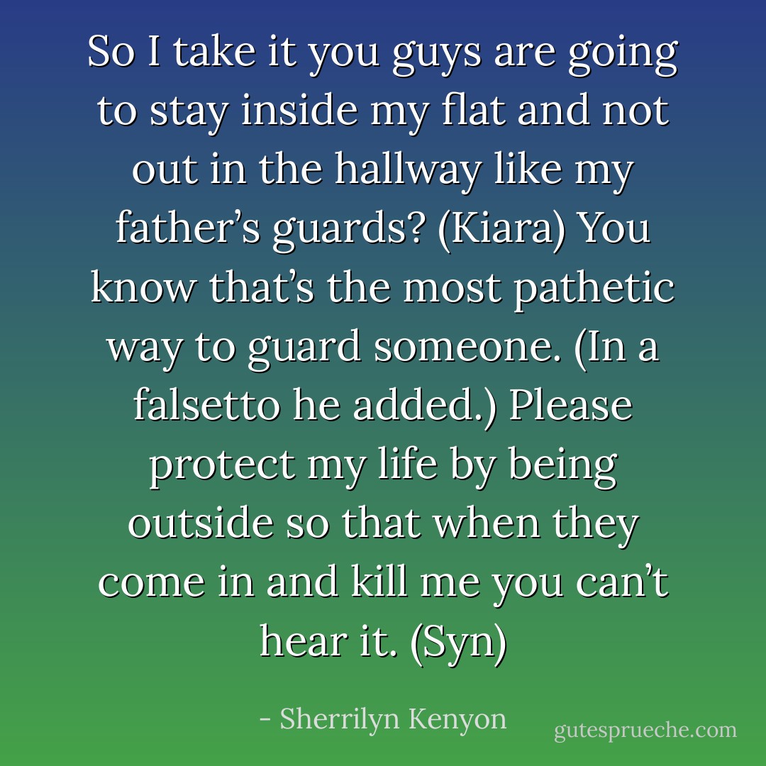 So I take it you guys are going to stay inside my flat and not out in the hallway like my father’s guards? (Kiara)<br />You know that’s the most pathetic way to guard someone. (In a falsetto he added.) Please protect my life by being outside so that when they come in and kill me you can’t hear it. (Syn) - Sherrilyn Kenyon