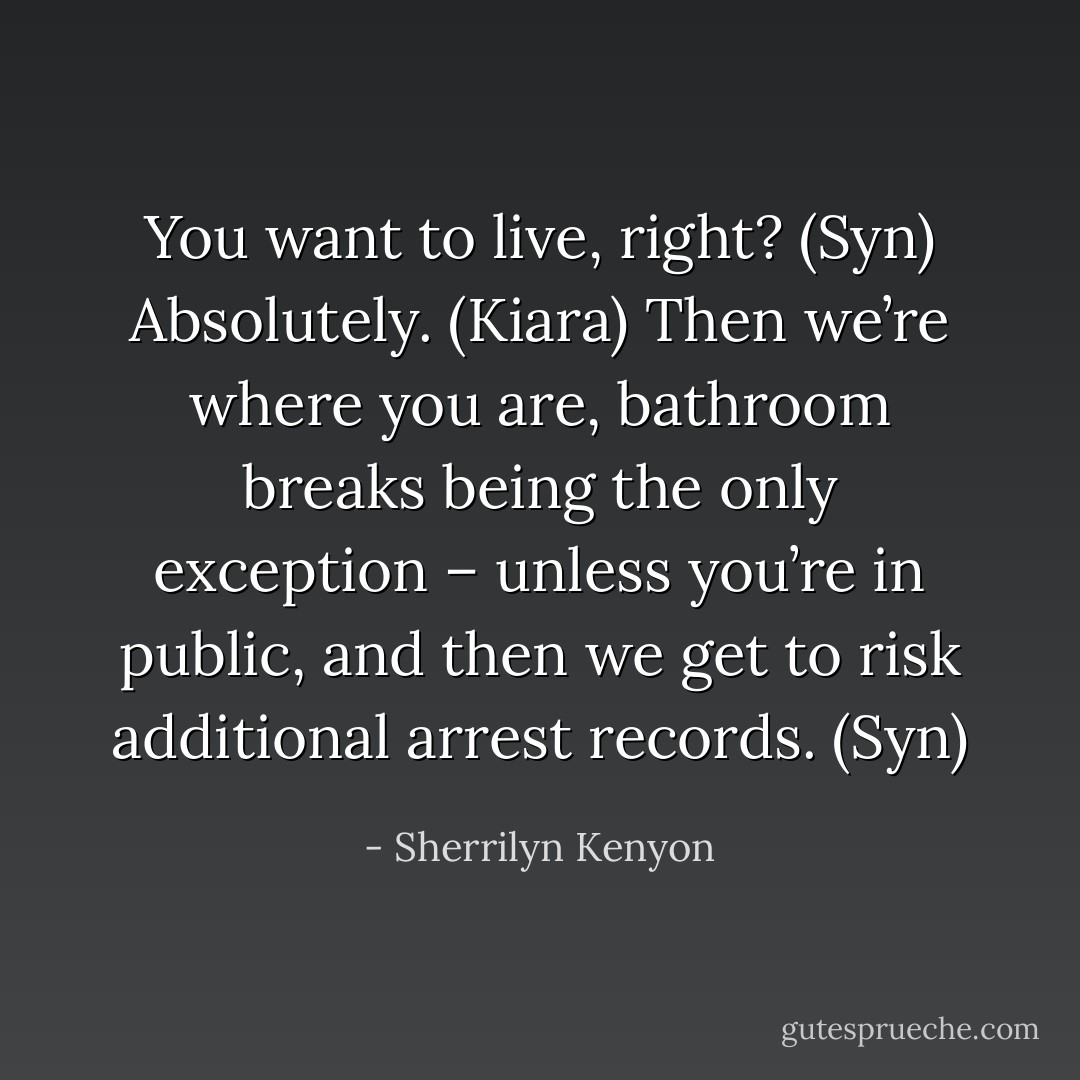 You want to live, right? (Syn)<br />Absolutely. (Kiara)<br />Then we’re where you are, bathroom breaks being the only exception – unless you’re in public, and then we get to risk additional arrest records. (Syn) - Sherrilyn Kenyon