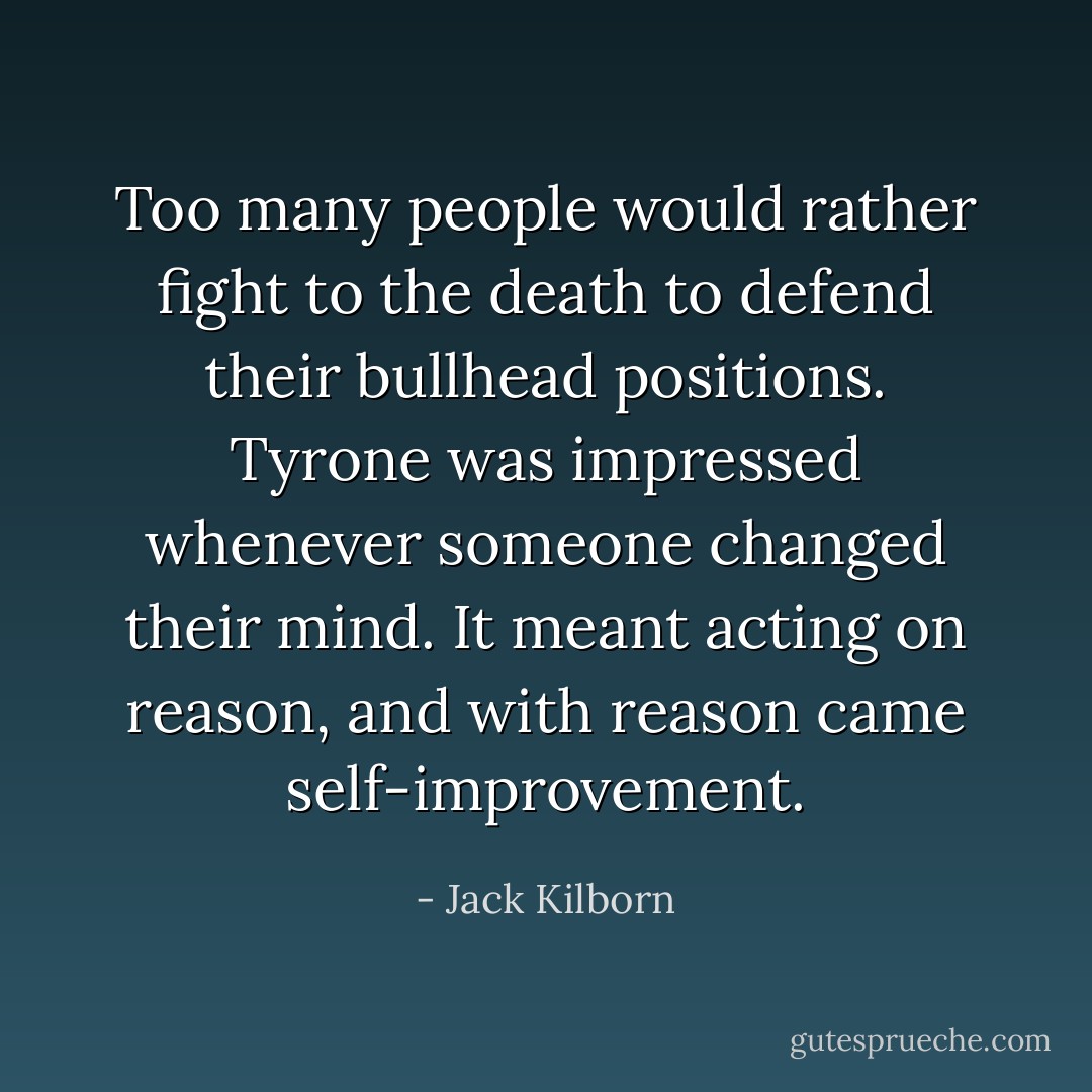Too many people would rather fight to the death to defend their bullhead positions. Tyrone was impressed whenever someone changed their mind. It meant acting on reason, and with reason came self-improvement. - Jack Kilborn