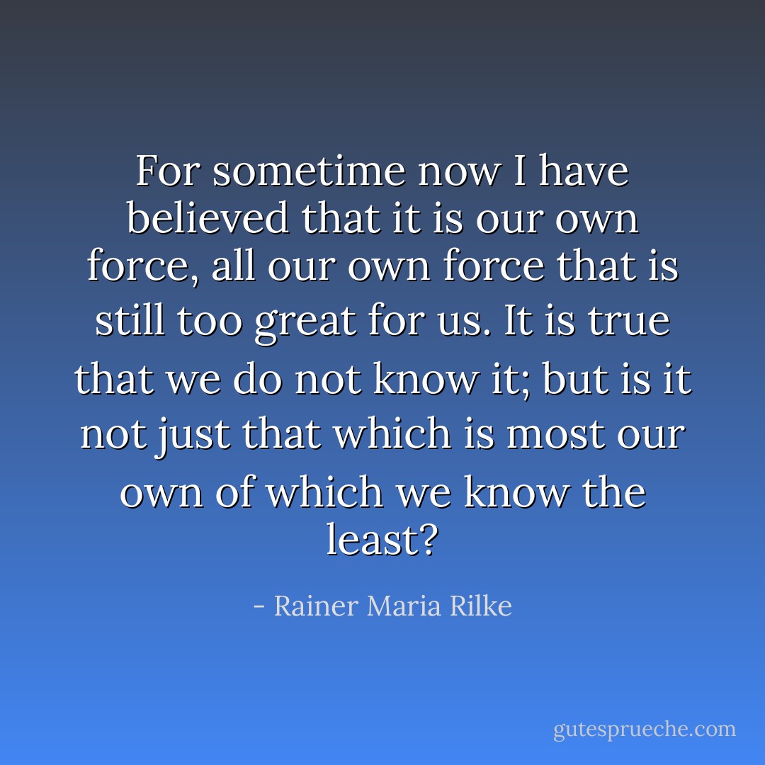 For sometime now I have believed that it is our own force, all our own force that is still too great for us. It is true that we do not know it; but is it not just that which is most our own of which we know the least? - Rainer Maria Rilke