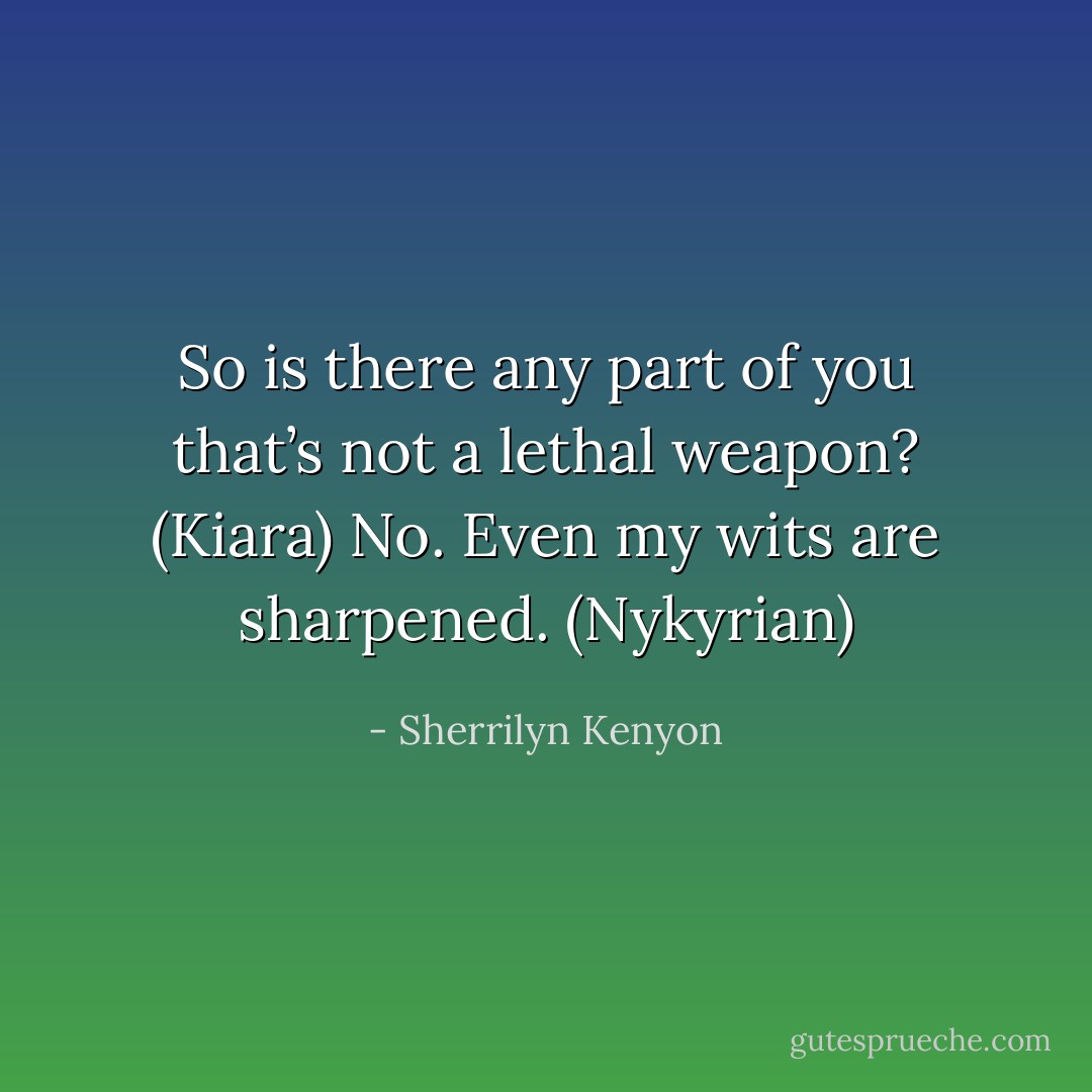 So is there any part of you that’s not a lethal weapon? (Kiara)<br />No. Even my wits are sharpened. (Nykyrian) - Sherrilyn Kenyon