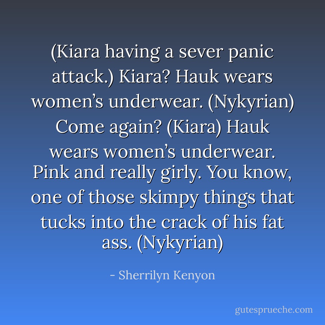 (Kiara having a sever panic attack.)<br />Kiara? Hauk wears women’s underwear. (Nykyrian)<br />Come again? (Kiara)<br />Hauk wears women’s underwear. Pink and really girly. You know, one of those skimpy things that tucks into the crack of his fat ass. (Nykyrian) - Sherrilyn Kenyon