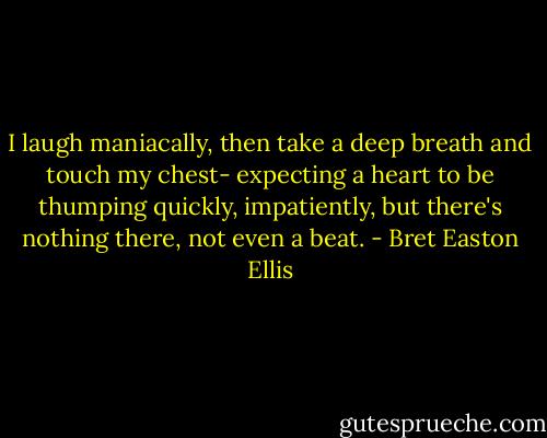 I laugh maniacally, then take a deep breath and touch my chest- expecting a heart to be thumping quickly, impatiently, but there's nothing there, not even a beat. - Bret Easton Ellis