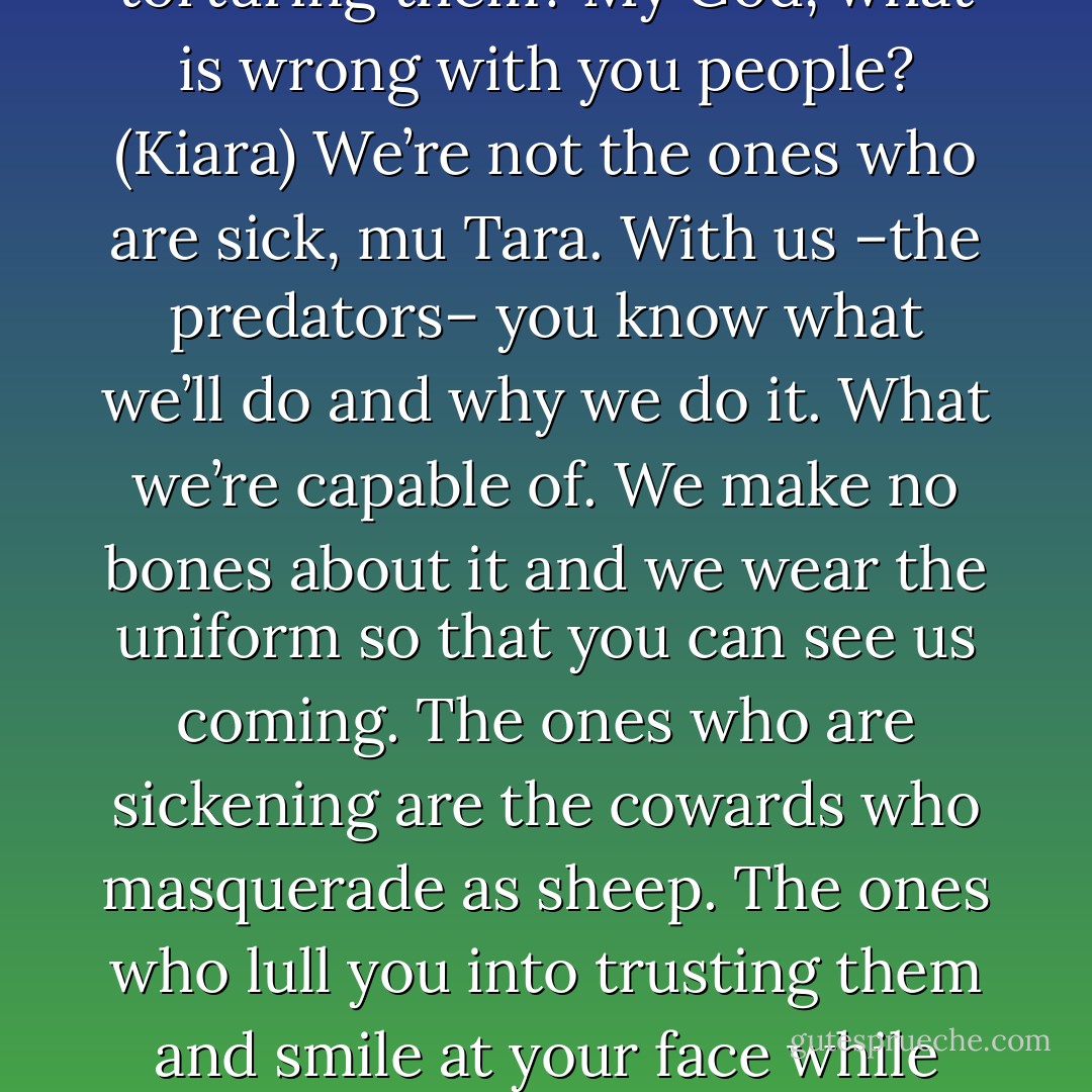 You’ve been downgraded from a thrill-kill to a simple bill-kill. (Nykyrian)<br />Bill-kill? (Kiara)<br />Kill you any way possible and send the bill in for payment. (Nykyrian)<br />I can’t believe that someone’s life can be bartered and sold so easily. That it’s so common that there are even names for the different ways to take a person’s life. For torturing them? My God, what is wrong with you people? (Kiara)<br />We’re not the ones who are sick, mu Tara. With us –the predators– you know what we’ll do and why we do it. What we’re capable of. We make no bones about it and we wear the uniform so that you can see us coming. The ones who are sickening are the cowards who masquerade as sheep. The ones who lull you into trusting them and smile at your face while they plot your downfall behind your back for any number of psychotic reasons. The friends who turn on you out of jealousy or greed. Who try to ruin you for no reason at all. They are the ones who should be put down. And they’re the ones who are truly sickening. (Nykyrian) - Sherrilyn Kenyon